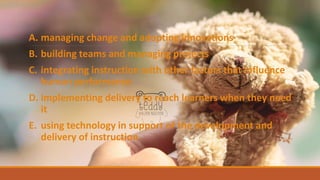 A. managing change and adopting innovations
B. building teams and managing projects
C. integrating instruction with other factors that influence
human performance
D. implementing delivery to reach learners when they need
it
E. using technology in support of the development and
delivery of instruction
 
