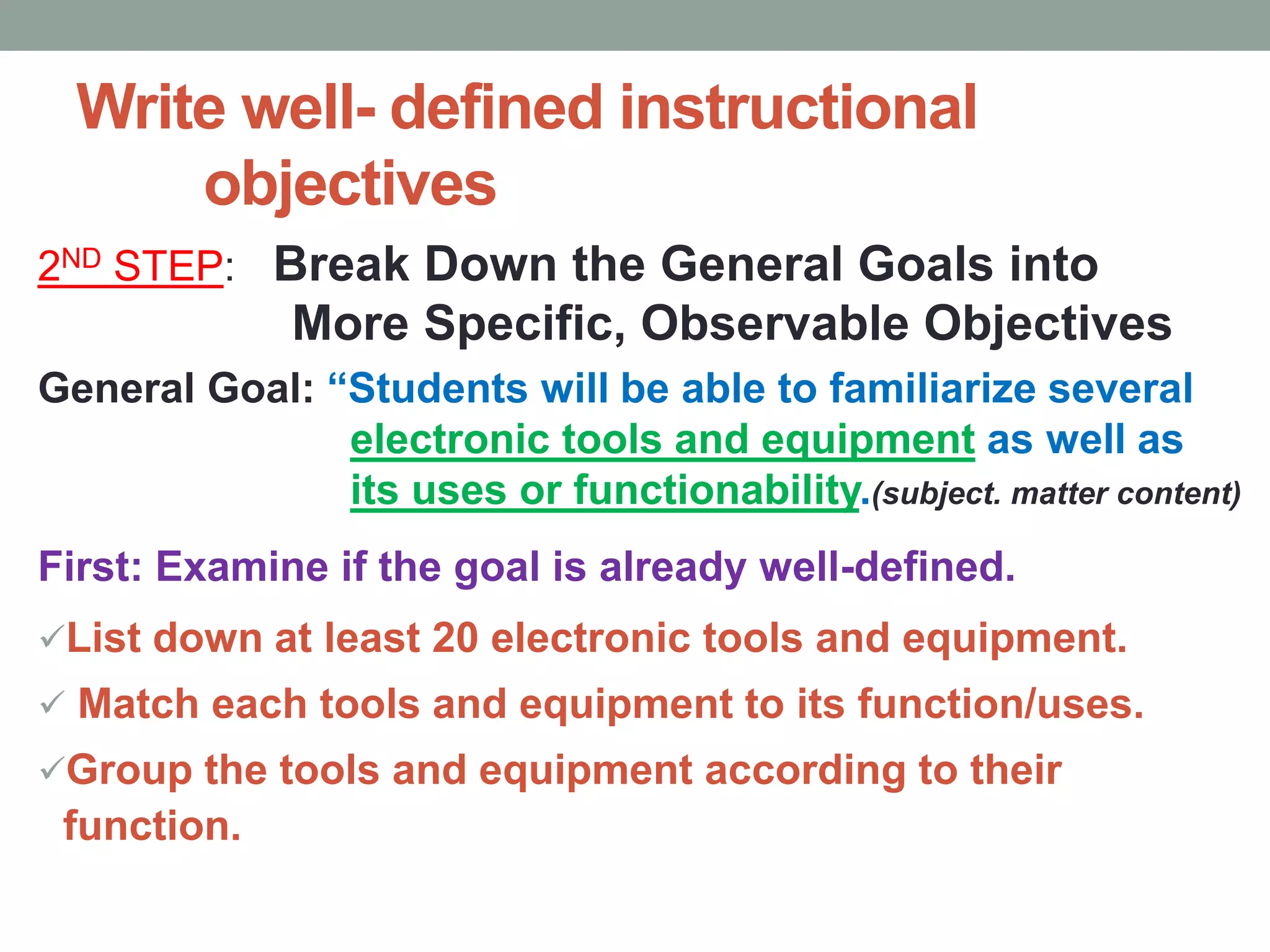 Write well- defined instructional
objectives
2ND STEP: Break Down the General Goals into
More Specific, Observable Objectives
General Goal: “Students will be able to familiarize several
electronic tools and equipment as well as
its uses or functionability.(subject. matter content)
First: Examine if the goal is already well-defined.
List down at least 20 electronic tools and equipment.
 Match each tools and equipment to its function/uses.
Group the tools and equipment according to their
function.
 