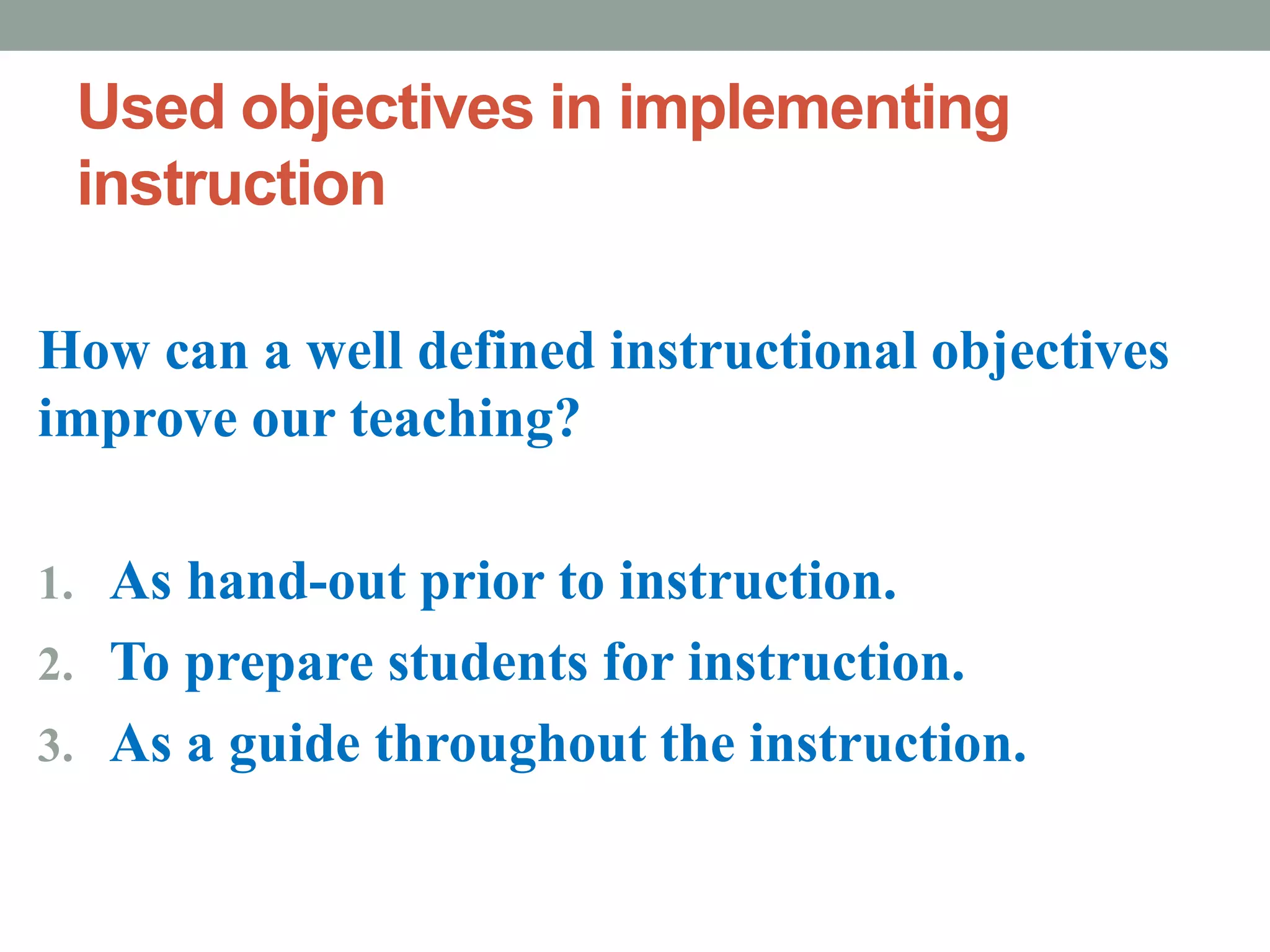 Used objectives in implementing
instruction
How can a well defined instructional objectives
improve our teaching?
1. As hand-out prior to instruction.
2. To prepare students for instruction.
3. As a guide throughout the instruction.
 