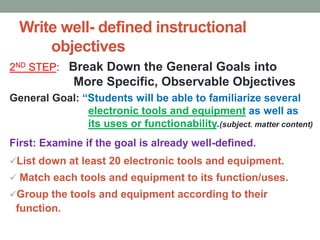 Write well- defined instructional
objectives
2ND STEP: Break Down the General Goals into
More Specific, Observable Objectives
General Goal: “Students will be able to familiarize several
electronic tools and equipment as well as
its uses or functionability.(subject. matter content)
First: Examine if the goal is already well-defined.
List down at least 20 electronic tools and equipment.
 Match each tools and equipment to its function/uses.
Group the tools and equipment according to their
function.
 