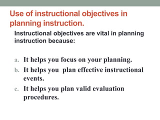 Use of instructional objectives in
planning instruction.
Instructional objectives are vital in planning
instruction because:
a. It helps you focus on your planning.
b. It helps you plan effective instructional
events.
c. It helps you plan valid evaluation
procedures.
 