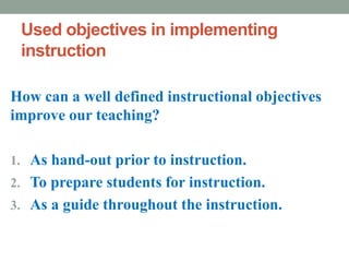 Used objectives in implementing
instruction
How can a well defined instructional objectives
improve our teaching?
1. As hand-out prior to instruction.
2. To prepare students for instruction.
3. As a guide throughout the instruction.
 