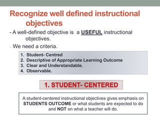 Recognize well defined instructional
objectives
- A well-defined objective is a USEFUL instructional
objectives.
- We need a criteria.
1. Student- Centred
2. Descriptive of Appropriate Learning Outcome
3. Clear and Understandable.
4. Observable.
A student-centered instructional objectives gives emphasis on
STUDENTS OUTCOME or what students are expected to do
and NOT on what a teacher will do.
 