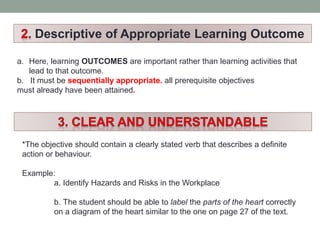 Descriptive of Appropriate Learning Outcome
a. Here, learning OUTCOMES are important rather than learning activities that
lead to that outcome.
b. It must be sequentially appropriate. all prerequisite objectives
must already have been attained.
*The objective should contain a clearly stated verb that describes a definite
action or behaviour.
Example:
a. Identify Hazards and Risks in the Workplace
b. The student should be able to label the parts of the heart correctly
on a diagram of the heart similar to the one on page 27 of the text.
 