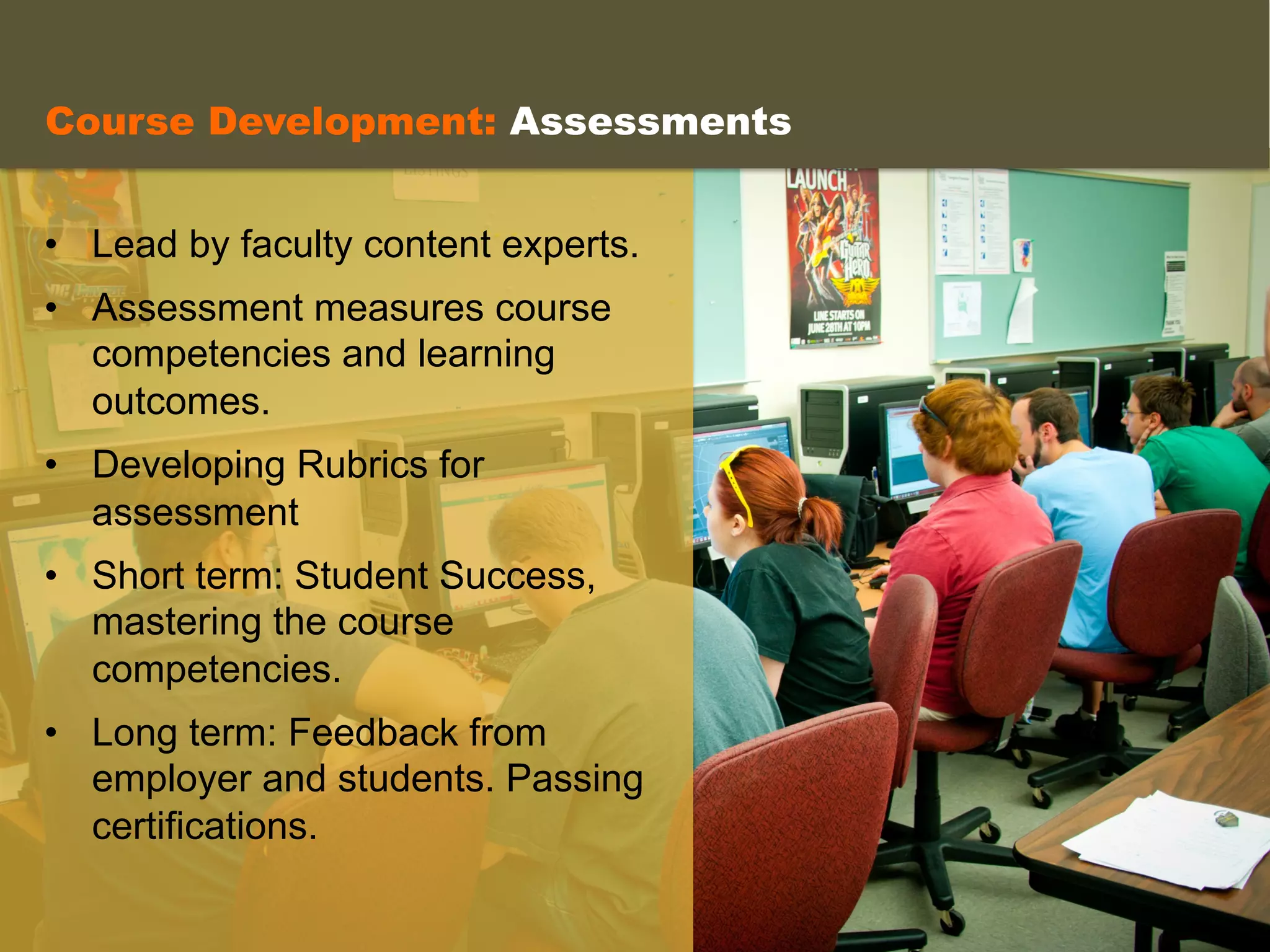  
	
  
•  Lead by faculty content experts.
•  Assessment measures course
competencies and learning
outcomes.
•  Developing Rubrics for
assessment
•  Short term: Student Success,
mastering the course
competencies.
•  Long term: Feedback from
employer and students. Passing
certifications.
Course Development: Assessments
 