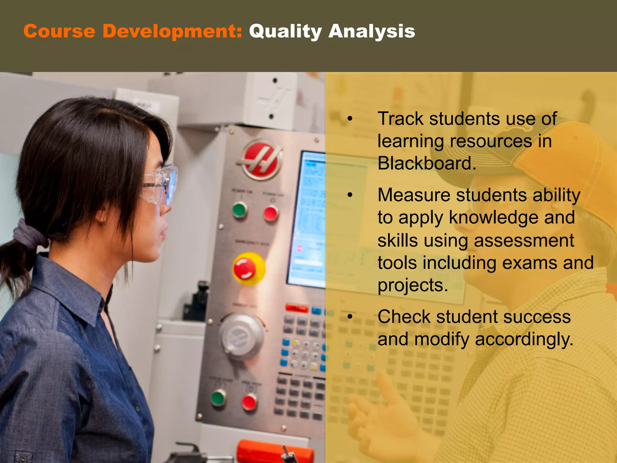 Course Development: Quality Analysis
•  Track students use of
learning resources in
Blackboard.
•  Measure students ability
to apply knowledge and
skills using assessment
tools including exams and
projects.
•  Check student success
and modify accordingly.
	
  
	
  
	
  
 