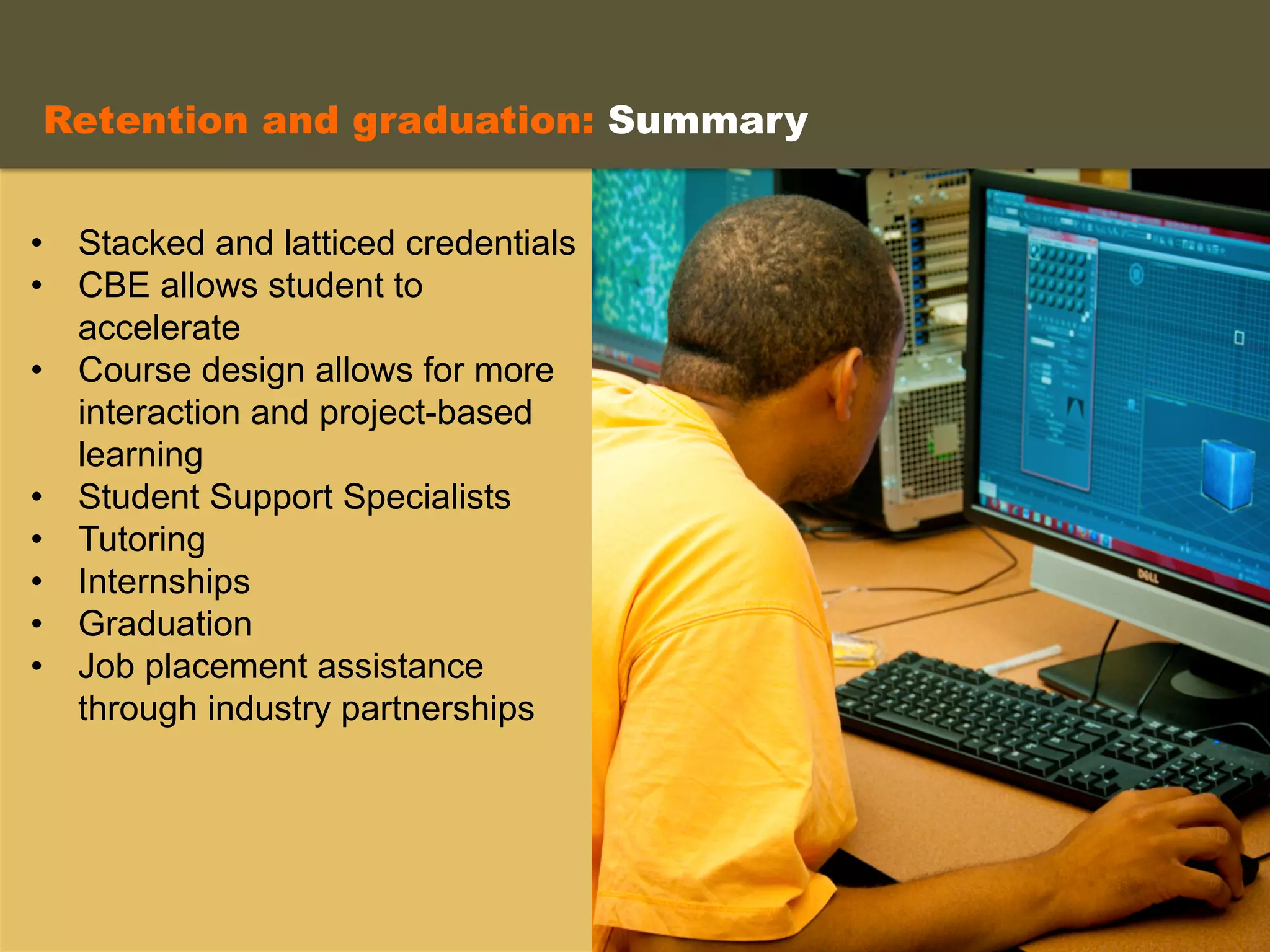 •  Stacked and latticed credentials
•  CBE allows student to
accelerate
•  Course design allows for more
interaction and project-based
learning
•  Student Support Specialists
•  Tutoring
•  Internships
•  Graduation
•  Job placement assistance
through industry partnerships
	
  
Retention and graduation: Summary
 