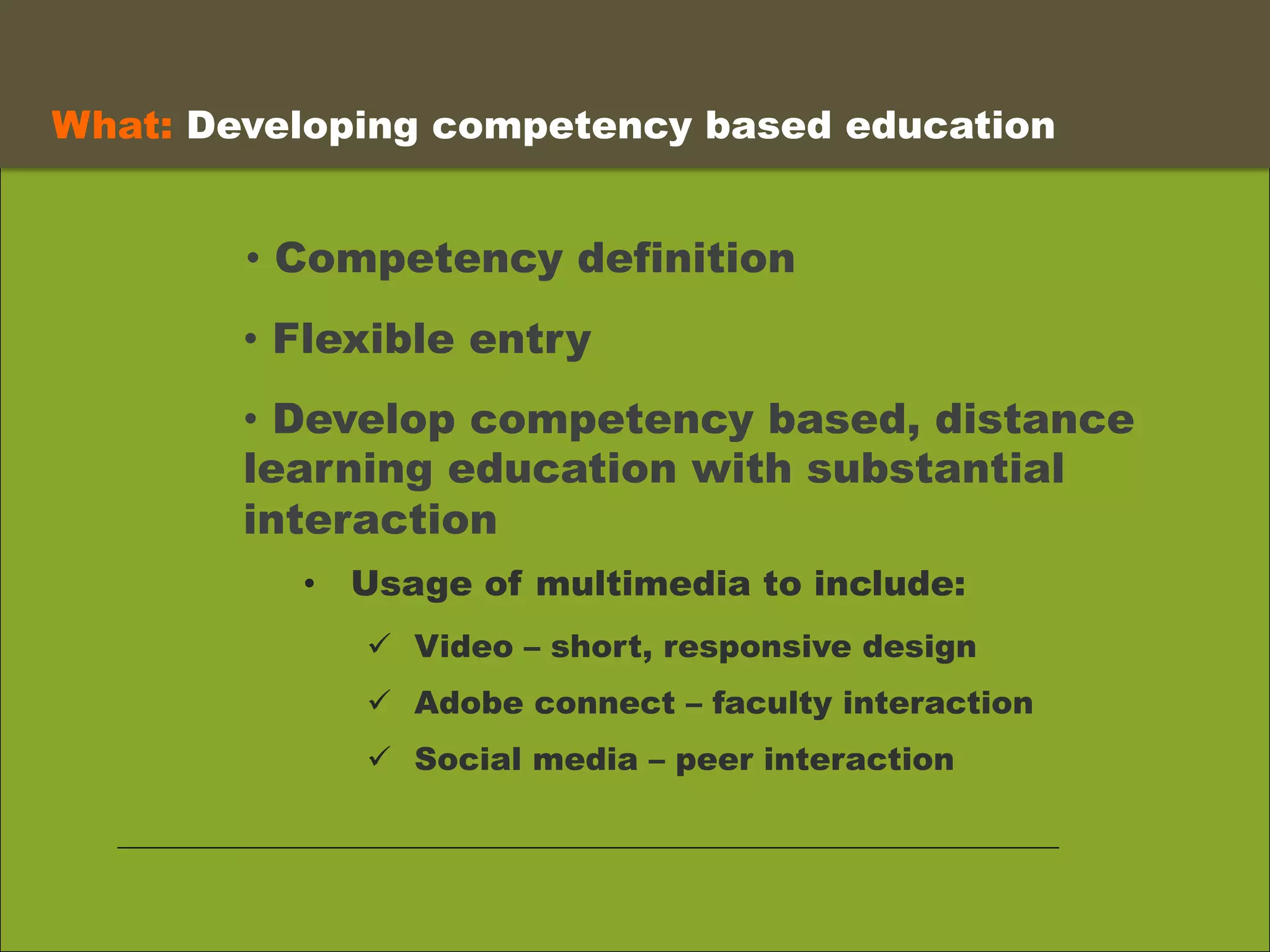 •  Competency definition
What: Developing competency based education 	
  
•  Flexible entry
•  Develop competency based, distance
learning education with substantial
interaction
•  Usage of multimedia to include:
ü  Video – short, responsive design
ü  Adobe connect – faculty interaction
ü  Social media – peer interaction
 