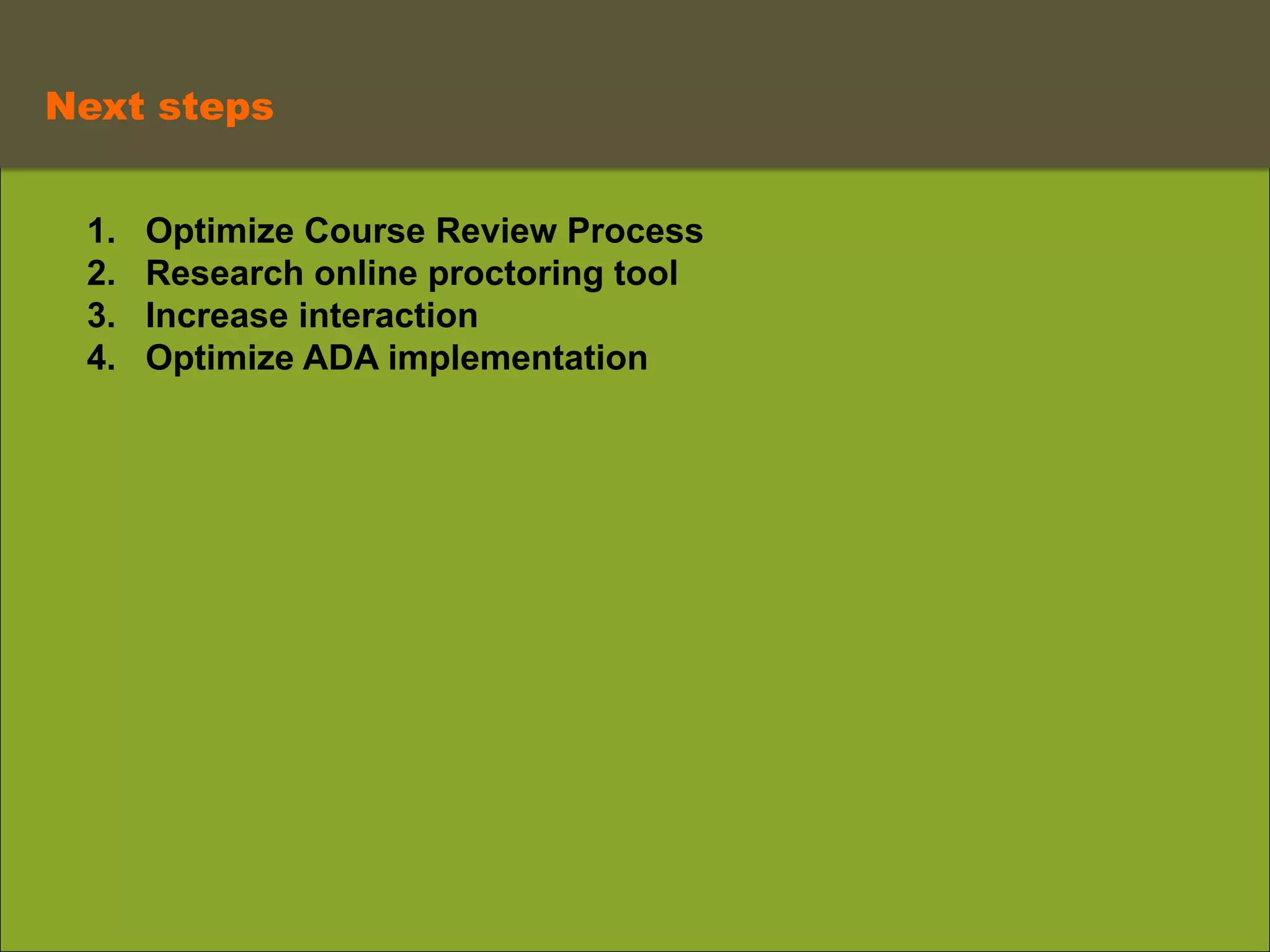  
	
   Next steps	
  
1.  Optimize Course Review Process
2.  Research online proctoring tool
3.  Increase interaction
4.  Optimize ADA implementation
 