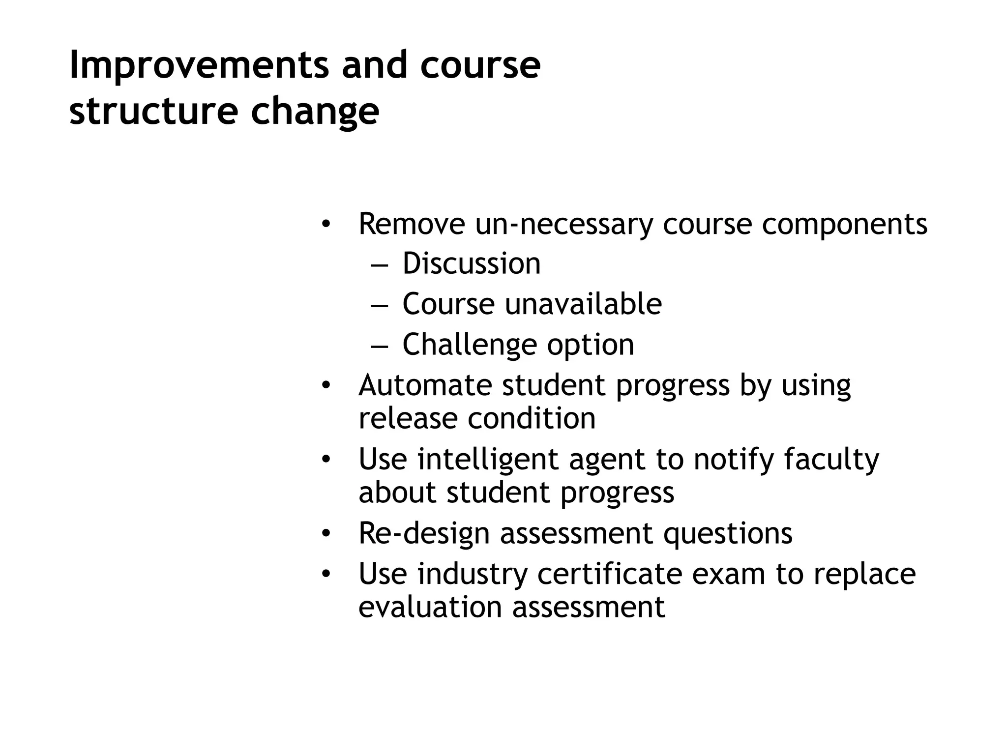 •  Remove un-necessary course components
–  Discussion
–  Course unavailable
–  Challenge option
•  Automate student progress by using
release condition
•  Use intelligent agent to notify faculty
about student progress
•  Re-design assessment questions
•  Use industry certificate exam to replace
evaluation assessment
Improvements and course
structure change
 