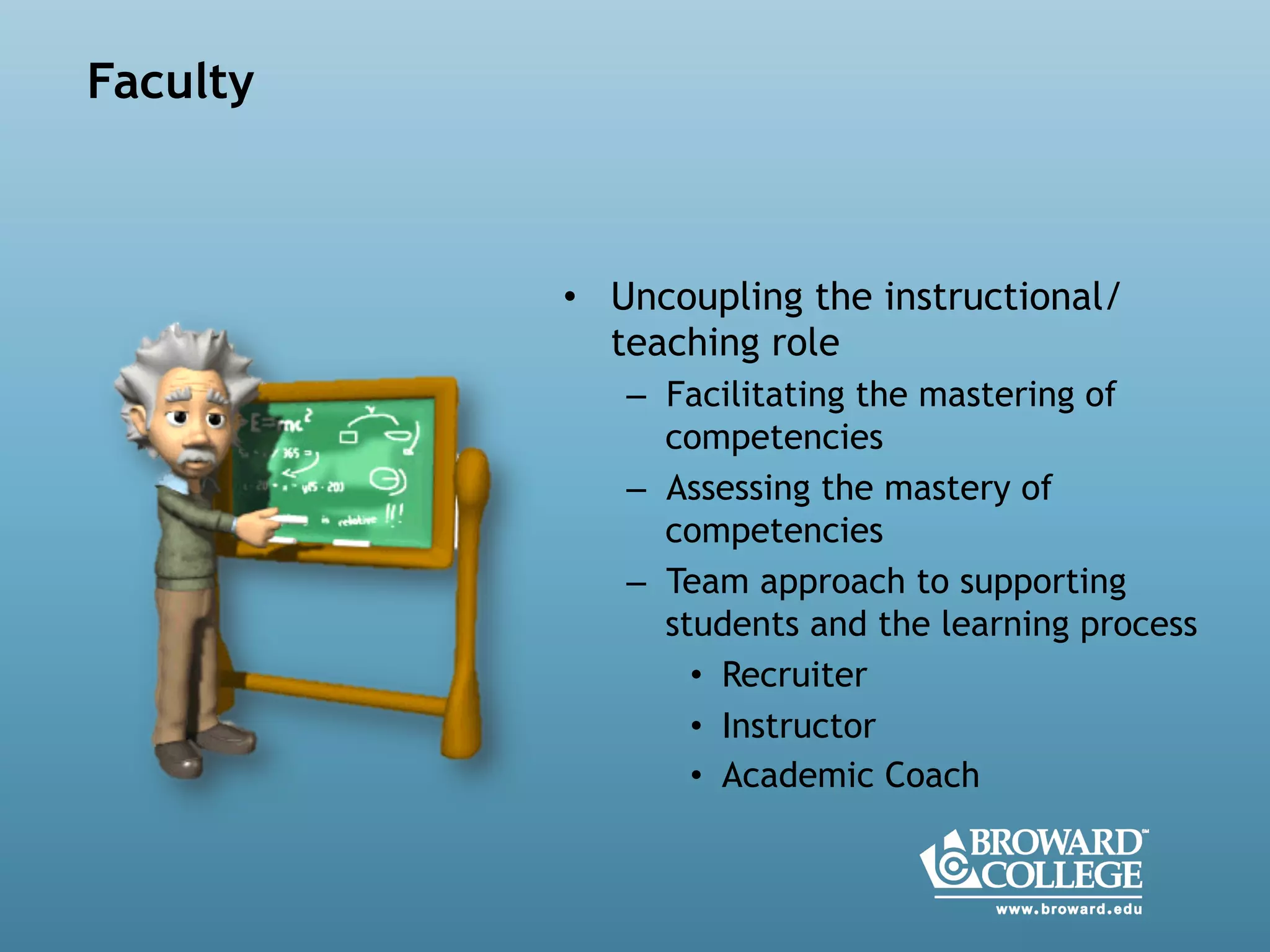  
•  Uncoupling the instructional/
teaching role
–  Facilitating the mastering of
competencies
–  Assessing the mastery of
competencies
–  Team approach to supporting
students and the learning process
•  Recruiter
•  Instructor
•  Academic Coach
Faculty
 
