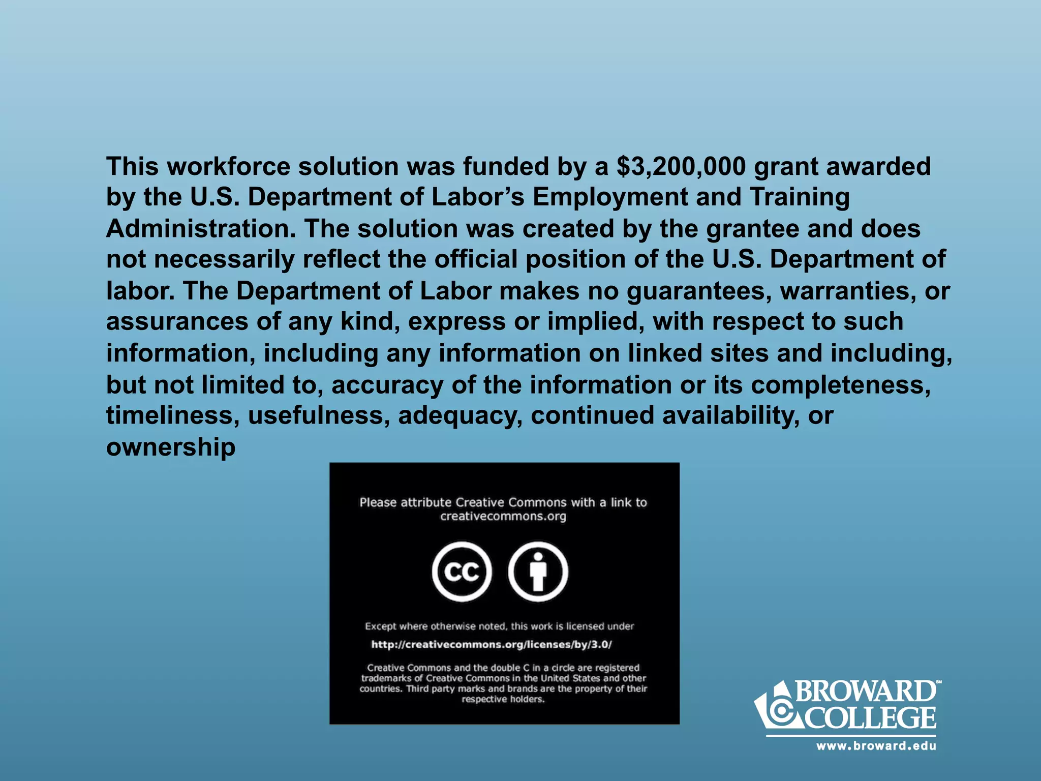 This workforce solution was funded by a $3,200,000 grant awarded
by the U.S. Department of Labor’s Employment and Training
Administration. The solution was created by the grantee and does
not necessarily reflect the official position of the U.S. Department of
labor. The Department of Labor makes no guarantees, warranties, or
assurances of any kind, express or implied, with respect to such
information, including any information on linked sites and including,
but not limited to, accuracy of the information or its completeness,
timeliness, usefulness, adequacy, continued availability, or
ownership
 