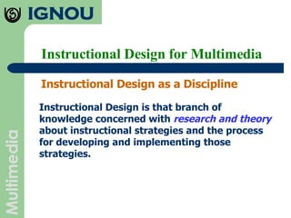 Instructional Design for Multimedia Instructional Design as a Discipline Instructional Design is that branch of knowledge concerned with  research and theory  about instructional strategies and the process for developing and implementing those strategies.  