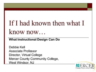 If I had known then what I know now… What Instructional Design Can Do Debbie Kell Associate Professor Director, Virtual College Mercer County Community College, West Windsor, NJ 