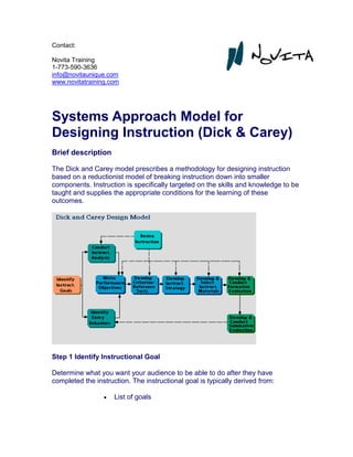 Contact:
Novita Training
1-773-590-3636
info@novitaunique.com
www.novitatraining.com
Systems Approach Model for
Designing Instruction (Dick & Carey)
Brief description
The Dick and Carey model prescribes a methodology for designing instruction
based on a reductionist model of breaking instruction down into smaller
components. Instruction is specifically targeted on the skills and knowledge to be
taught and supplies the appropriate conditions for the learning of these
outcomes.
Step 1 Identify Instructional Goal
Determine what you want your audience to be able to do after they have
completed the instruction. The instructional goal is typically derived from:
 List of goals
 