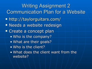 Writing Assignment 2 Communication Plan for a Website http://taylorguitars.com/ Needs a website redesign Create a concept plan Who is the company? What are their goals? Who is the client? What does the client want from the website? 