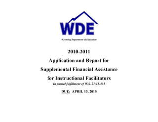                                                                                                         <br />Wyoming Department of Education<br />2010-2011<br />Application and Report for <br />Supplemental Financial Assistance<br />for Instructional Facilitators<br />In partial fulfillment of W.S. 21-13-335<br />DUE:  APRIL 15, 2010<br />The Instructional Facilitator (IF) Grant Application/Report should be completed by personnel at the district level with knowledge and insight about the district program.  The completed grant application/report is due to WDE by April 15, 2010.<br />PART I – Application:<br />Program Eligibility Requirements <br />Provide information/documentation pertaining to the district’s current fulfillment of each requirement, as established in W.S. 21-13-335, Supplemental Financial Assistance Program for Instructional Facilitators and Instructional Coaches.  <br />,[object Object]