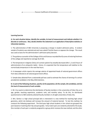 -
ρ----------------------- Pearson Coefficient of Correlation------------------------r
Learning Exercise
A. For each situation below, identify the variable, its level of measurement and indicate whether it is
discrete or continuous. Also, decide whether the statement is an application of descriptive statistics or
inferential statistics.
1. The administration of ABC University is proposing a change in student admission policy. A random
sample of students was selected and each was asked if he/she favors or opposes the change. The result
was used as basis for the administration’s admission policy decision.
2. The guidance counselor of the College of Arts and Sciences recorded the IQ scores of entering freshmen
of the college and reported an average IQ of 105.
3. The temperature in degrees Celsius of a certain patient has steadily decreased after 1, 2 and 3 hours of
administration of an antipyretic tablet. Hence, it is expected that the temperature will stabilize to the
normal body temperature in the next few hours.
4. A newspaper article reports the average salaries of appointed heads of national government offices
from data collected on all national government offices.
5. Sample data obtained from a nationwide poll was used to estimate the chance of winning of a certain
presidential candidate in the May 2010 elections.
B. In each of the following situations, specify: (i) the population, (ii) the sample, (iii) variable(s), and (iv)
the level of measurement of each variable.
1. Mr. Cruz wants to determine the distribution of faculty members in the universities of Cebu City as to
age, gender, teaching experience, academic rank, and monthly salary. To do this, he distributed
questionnaires to 500 randomly selected faculty members in all eight universities of Cebu City.
2. Mrs. Genita is a high school principal who is interested in a new method for teaching high school
geometry, which she believes will increase the amount of material learned. To test this method, he
conducts the following experiment. The third year high school students in her school are grouped into
pairs based on matching their IQs and part grades. Forty match pairs are randomly selected for the study.
One member of each pair is randomly assigned to a group which receives the new method, and the other
 