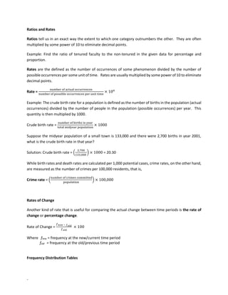 -
Ratios and Rates
Ratios tell us in an exact way the extent to which one category outnumbers the other. They are often
multiplied by some power of 10 to eliminate decimal points.
Example: Find the ratio of tenured faculty to the non-tenured in the given data for percentage and
proportion.
Rates are the defined as the number of occurrences of some phenomenon divided by the number of
possible occurrences per some unit of time. Rates are usually multiplied by some power of 10 to eliminate
decimal points.
Rate =
number of actual occurrences
number of possible occurrences per unit time
× 10𝑛
Example: The crude birth rate for a population is defined as the number of births in the population (actual
occurrences) divided by the number of people in the population (possible occurrences) per year. This
quantity is then multiplied by 1000.
Crude birth rate =
number of births in year
total midyear population
× 1000
Suppose the midyear population of a small town is 133,000 and there were 2,700 births in year 2001,
what is the crude birth rate in that year?
Solution: Crude birth rate = (
2,700
133,000
) × 1000 = 20.30
While birth rates and death rates are calculated per 1,000 potential cases, crime rates, on the other hand,
are measured as the number of crimes per 100,000 residents, that is,
Crime rate = (
number of crimes committed
population
) × 100,000
Rates of Change
Another kind of rate that is useful for comparing the actual change between time periods is the rate of
change or percentage change.
Rate of Change =
𝑓𝑛𝑒𝑤 − 𝑓𝑜𝑙𝑑
𝑓𝑜𝑙𝑑
× 100
Where fnew = frequency at the new/current time period
fold = frequency at the old/previous time period
Frequency Distribution Tables
 