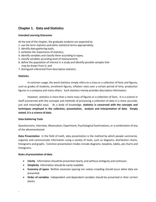 -
Chapter 1. Data and Statistics
Intended Learning Outcomes
At the end of the chapter, the graduate students are expected to:
1. use the term statistics and other statistical terms appropriately;
2. identify data gathering tools;
3. verbalize the importance of statistics;
4. identify variables and classify them according to types;
5. classify variables according level of measurement;
6. define the population of interest in a study and identify possible samples that
may be drawn from it; and
7. distinguish inferential from descriptive statistics.
Statistics
In common usage, the word statistics simply refers to a mass or a collection of facts and figures,
such as grades of students, enrolment figures, inflation rates over a certain period of time, production
figures in a company and many others. Such statistics merely provides descriptive information.
However, statistics is more than a mere mass of figures or a collection of facts. It is a science in
itself (concerned with the concepts and methods of processing a collection of data in a more accurate,
just and meaningful way). As a body of knowledge, statistics is concerned with the concepts and
techniques employed in the collection, presentation, analysis and interpretation of data. Simply
stated, it is a science of data.
Data Gathering Tools
Questionnaire, Interview, Observation, Experiment, Psychological Examinations, or a combination of any
of the aforementioned
Data Presentation In the field of math, data presentation is the method by which people summarize,
organize and communicate information using a variety of tools, such as diagrams, distribution charts,
histograms and graphs. Common presentation modes include diagrams, boxplots, tables, pie charts and
histograms.
Rules of presentation of data
• Clarity Information should be presented clearly, and without ambiguity and confusion.
• Simplicity Information should be easily readable.
• Economy of space Neither excessive spacing nor undue crowding should occur when data are
presented.
• Order of variables Independent and dependent variables should be presented in their correct
places.
 