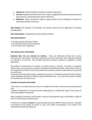 -
• Appearance Tables and graphs should have a pleasant appearance.
• Accuracy Marginals (written/printed in the margin of a page/sheet) should accurately correspond
with cell values, and footnotes with relevant references.
• Objectivity Figures contained in tables or graphs should not be misleading and should not
encourage erroneous conclusions.
Data Analysis- the resolution of information into simpler elements by the application of statistical
principles/tools
Data Interpretation- an explanation of what has been analyzed
Why Study Statistics?
-it can give a precise description of data
-it can predict the behavior of an individual
-it can be used to test a hypothesis
Data, Measurement and Variables
Statistical Data- the raw materials for statistics. These are information derived from counts,
measurements, observations, interviews, experiments and other techniques. Data originally measured
are referred to as raw data. Any recorded information, whether numerical or categorical is called
observation.
The problem of measurement of concepts is a central concern in research. A concept is a relatively
abstract idea, such as social class, academic achievement and leadership ability. Measurement refers to
the assignment of numbers or scores to characteristics of persons, objects or observed events according
to a set of rules.
In the process of measuring concepts, variables arise as a result. A variable is characteristic of the objects
under observation that takes on different values for different cases. It is a trait that can differ in quality
or in quantity from one case to case.
Examples of Concepts and Variables
-Social class is a concept and annual income is a variable that results in the process of measuring social
class
-Academic achievement is a concept and the average grade is a variable that results in the process of
measuring academic achievement
Other examples of commonly used variables in research include, gender, age at last birthday, number of
years in school IQ scores and test scores.
In contrast to a variable, a constant is a value that does not vary for different cases or over time. Examples
of constants are the number of months in a year, the number of centimeters in one meter or the
mathematical constant π (read as pi)
 