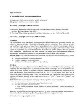 -
Types of Variables
A. Variables According to Functional Relationship
1. Independent also known as predictor variables or variates
2. Dependent also known as criterion variables
B. Variables According to Continuity of Values
1. Continuous (variables in which the researcher can make measurements of varying degrees of
precision. Ex. height, weight, and width.
2. Discrete or discontinuous (variables whose values or levels cannot take the form of decimals)
C. Variables According to Scale or Level of Measurement
1. Nominal
The nominal scale is the lowest level of measurement in which observations are simply classified into
categories with no necessary relationship existing between the categories. Thus, nominal variables
express differences in type or variety and are also called classification variables since they are classified
into exhaustive and mutually exclusive categories. The categories are simply qualitative distinctions which
cannot be subjected to any arithmetic operations. (Ex. civil status, gender, religious affiliation, political
party preference). Observations on these variables are simply qualitative categories expressing
differences in types without implying that one category is greater or lesser than the other.
Nominal Scale: A scale or level of measurement in which scores represent names only but not differences in amount
• A nominal-scale variable is a qualitative variable
• It must be analyzed by nonparametric tests.
Ex. Telephone numbers, species of flowers, preferred hobby
2. Ordinal
Variables that are measured on an ordinal level have the characteristics of a nominal variable plus the
advantage that the categories can be ordered or ranked from low to high. Values of variables in the
ordinal scale cannot, however, be added or subtracted and differences between ranks are not necessarily
equal. (Ex. ranks given to participants in a contest as 1st
, 2nd
, and 3rd
; socio-economic status which may be
classified as upper, middle and lower; stress level which may be classified as high, moderate, low;
attitude and opinion scales in which responses to items are “never”, “sometimes”, “usually”, and
“always”.
Ordinal Scale: A measurement scale in which scores indicate only relative amounts or rank order.
• An ordinal-scale variable is the crudest type of quantitative variable.
• It must be analyzed by nonparametric tests.
Ex. Street number (usually some possible addresses are missing), position in a spelling bee, seedlings of
tennis players
Note: Some variables fall between ordinal and interval levels. The values imply something about relative distances
between them but the spacing is not perfect. They are frequently analyzed by parametric tests.
Ex. Attitude scales, rating scales, letter grades
 