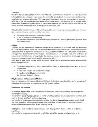 -
3. Interval
Variables that are measured on an interval level have the characteristics of nominal and ordinal variables
but in addition, the categories are measured in terms of a standard unit of measurement and thus, have
equal intervals between categories. This means that the distance between two numbers or scores is a
reflection of the distance between the values of the characteristics being measured. In interval scales,
the distance between all adjacent values of the variable are equal and the zero point is arbitrary. (Ex. Test
scores, IQ scores and Temperature in centigrade or Fahrenheit scale.)
Interval Scale: A scale of measurement for which equal differences in scores represent equal differences in amount
of the property measured, but with an arbitrary zero point.
• An interval-scale variable is a quantitative variable.
• It may be analyzed by parametric tests.
Ex. Fahrenheit temperature, score on an advanced Spanish test as a measure of knowledge of Spanish, many
aptitude test scores.
4. Ratio
Variables that are measured on the ratio scale have all the properties of an interval scale plus a real zero
or a true zero point which indicates the absence of the characteristic measured. Measurements in the
ratio scale allow multiplication and division of values, aside from addition and subtraction, which are the
only operation possible in the interval scale. A ratio scale has a meaningful zero point and ratios of
measurement reflects ratios of magnitude. (Ex. income, number of children in a family, age, student
enrolment, population size, length, weight, volume and rates.)
Ratio Scale: A scale having interval properties except that a score of zero indicates a total absence of the
quality being measured.
• Statements about ratios of scores are meaningful: Twice as big a number means twice as much of
the variable.
• A ratio-scale variable is a quantitative variable.
• It may be analyzed by parametric tests.
Ex. Distance, duration, volume.
Why Does Level of Measurement Matter?
Level of measurement is important because the kinds of statistical procedures that can be appropriately
used depends on the level of measurement of the variable studied.
Populations and Samples
-In research, a population is the complete set of individuals, objects or scores that the investigator is
interested in studying.
-it is an entire group of people, objects or events which have at least one characteristic in common, and
must be defined specifically and unambiguously.
-the number of observations in a population is called the size of the population, usually denoted by N
-the term parameter refers to any numerical value describing a characteristic of a population and is
usually represented by the Greek letters such as μ and σ.
-a sample is a finite number of objects selected from the population that is a subset or part of the
population.
-the number of observations in a sample is called the size of the sample, usually denoted by n.
 