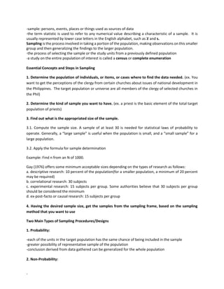 -
-sample: persons, events, places or things used as sources of data
-the term statistic is used to refer to any numerical value describing a characteristic of a sample. It is
usually represented by lower case letters in the English alphabet, such as 𝒙
̅ and s.
Sampling is the process involved in taking a portion of the population, making observations on this smaller
group and then generalizing the findings to the larger population.
-the process of selecting the sample or the study units from a previously defined population
-a study on the entire population of interest is called a census or complete enumeration
Essential Concepts and Steps in Sampling
1. Determine the population of individuals, or items, or cases where to find the data needed. (ex. You
want to get the perceptions of the clergy from certain churches about issues of national development in
the Philippines. The target population or universe are all members of the clergy of selected churches in
the Phil)
2. Determine the kind of sample you want to have. (ex. a priest is the basic element of the total target
population of priests)
3. Find out what is the appropriated size of the sample.
3.1. Compute the sample size. A sample of at least 30 is needed for statistical laws of probability to
operate. Generally, a “large sample” is useful when the population is small, and a “small sample” for a
large population.
3.2. Apply the formula for sample determination
Example: Find n from an N of 1000.
Gay (1976) offers some minimum acceptable sizes depending on the types of research as follows:
a. descriptive research: 10 percent of the population(for a smaller population, a minimum of 20 percent
may be required)
b. correlational research: 30 subjects
c. experimental research: 15 subjects per group. Some authorities believe that 30 subjects per group
should be considered the minimum
d. ex-post-facto or causal research: 15 subjects per group
4. Having the desired sample size, get the samples from the sampling frame, based on the sampling
method that you want to use
Two Main Types of Sampling Procedures/Designs
1. Probability:
-each of the units in the target population has the same chance of being included in the sample
-greater possibility of representative sample of the population
-conclusion derived from data gathered can be generalized for the whole population
2. Non-Probability:
 