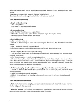 -
-No way that each of the units in the target population has the same chance of being included in the
sample
-No assurance that every unit has some chance of being included
-Conclusion derived from data gathered is limited only to the sample itself
Types of Probability Sampling
1. Simple Random Sampling.
1.1. The Lottery Method
1.2. The use of a Table of Random Numbers
2. Systematic Sampling.
2.1. Get the list of the total universe or population
2.2. Divide the total population by the desired sample size to get the sampling interval
2.3. Proceed with the identification of the samples
3. Stratified Sampling
3.1. Get a list of the universe
3.2. Decide on the sampling size or the actual percentage of the universe that should be considered as
sample
3.3. Get a proportion of sample from each group
3.4. Select the respondents either by simple random sampling or systematic sampling
4. Cluster Sampling. This is used in large-scale surveys.
4.1. The researcher arrives at the set of sampling units be included in the sample by first sampling larger
grouping, called clusters
4.2. The cluster is selected by simple or stratified sampling
4.3. If not all the sampling units in the clusters are to be included in the sample, the final selection from
within the clusters is also carried out by a simple random or stratified sampling procedure(ex. a survey of
urban households may need a sample of cities; within each city that is selected, a sample of districts; and
within each selected district, a sample of households.)
5. Multi-stage Sampling. Usually used for national, regional, provincial or country level studies.
5.1. Decide on the level of analysis that should be studied, such as national, regional, provincial, city or
municipality levels
5.2. Determine the sample size per level-stage
5.3. Obtain the samples per level-stage by random sampling or any of the other previously discussed
methods.
Types of Non-Probability Sampling
1. Accidental or Convenience Sampling. (ex. you have decided on a sample size of 100. You can interview
the first 100 people that you meet)
2. Purposive Sampling. The sampling units are selected subjectively by the researcher, who attempts to
obtain a sample that appears to be representatives of the population.
 