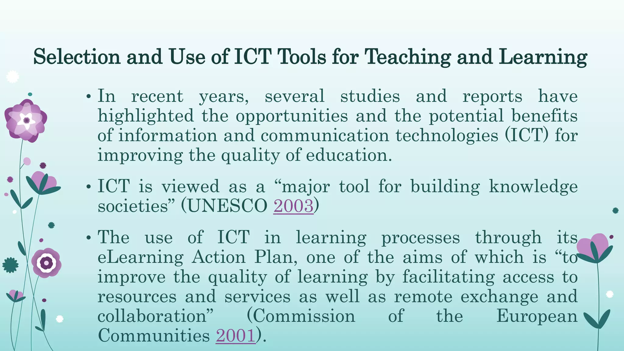Selection and Use of ICT Tools for Teaching and Learning
• In recent years, several studies and reports have
highlighted the opportunities and the potential benefits
of information and communication technologies (ICT) for
improving the quality of education.
• ICT is viewed as a “major tool for building knowledge
societies” (UNESCO 2003)
• The use of ICT in learning processes through its
eLearning Action Plan, one of the aims of which is “to
improve the quality of learning by facilitating access to
resources and services as well as remote exchange and
collaboration” (Commission of the European
Communities 2001).
 