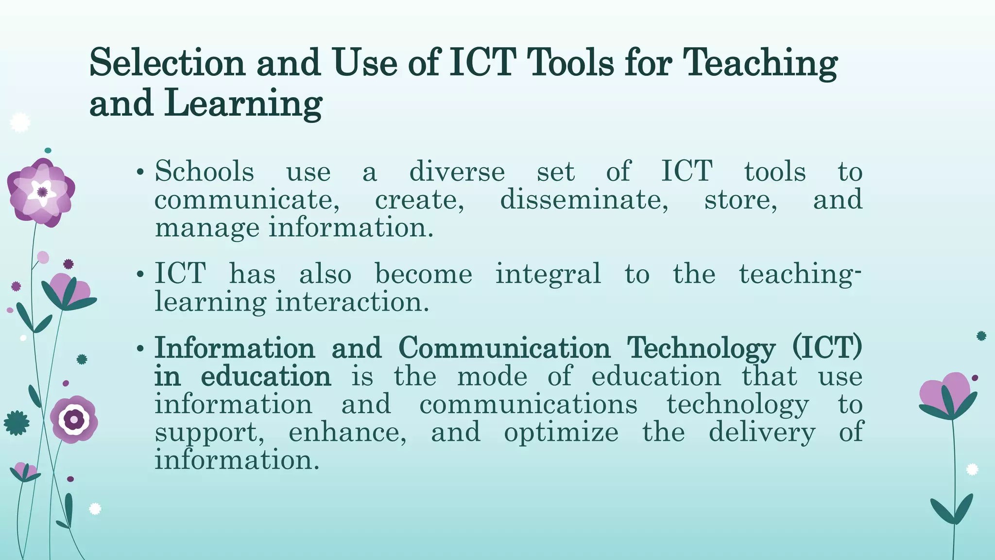 Selection and Use of ICT Tools for Teaching
and Learning
• Schools use a diverse set of ICT tools to
communicate, create, disseminate, store, and
manage information.
• ICT has also become integral to the teaching-
learning interaction.
• Information and Communication Technology (ICT)
in education is the mode of education that use
information and communications technology to
support, enhance, and optimize the delivery of
information.
 