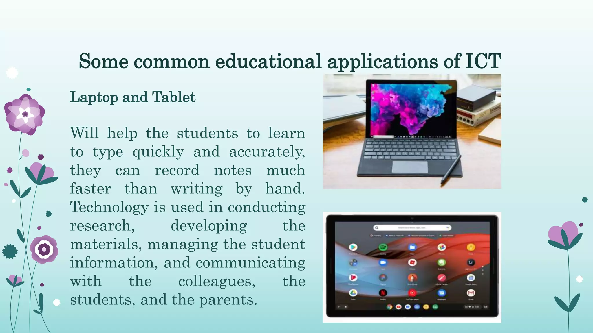 Some common educational applications of ICT
Laptop and Tablet
Will help the students to learn
to type quickly and accurately,
they can record notes much
faster than writing by hand.
Technology is used in conducting
research, developing the
materials, managing the student
information, and communicating
with the colleagues, the
students, and the parents.
 