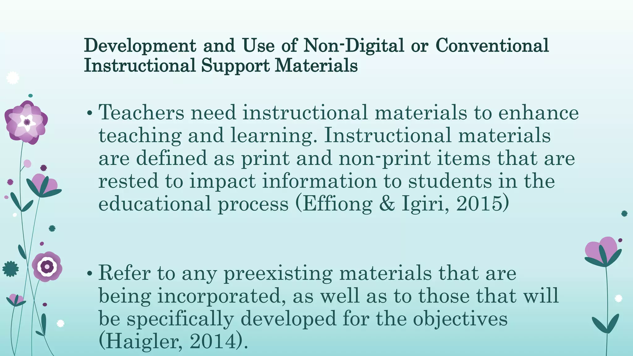 Development and Use of Non-Digital or Conventional
Instructional Support Materials
• Teachers need instructional materials to enhance
teaching and learning. Instructional materials
are defined as print and non-print items that are
rested to impact information to students in the
educational process (Effiong & Igiri, 2015)
• Refer to any preexisting materials that are
being incorporated, as well as to those that will
be specifically developed for the objectives
(Haigler, 2014).
 
