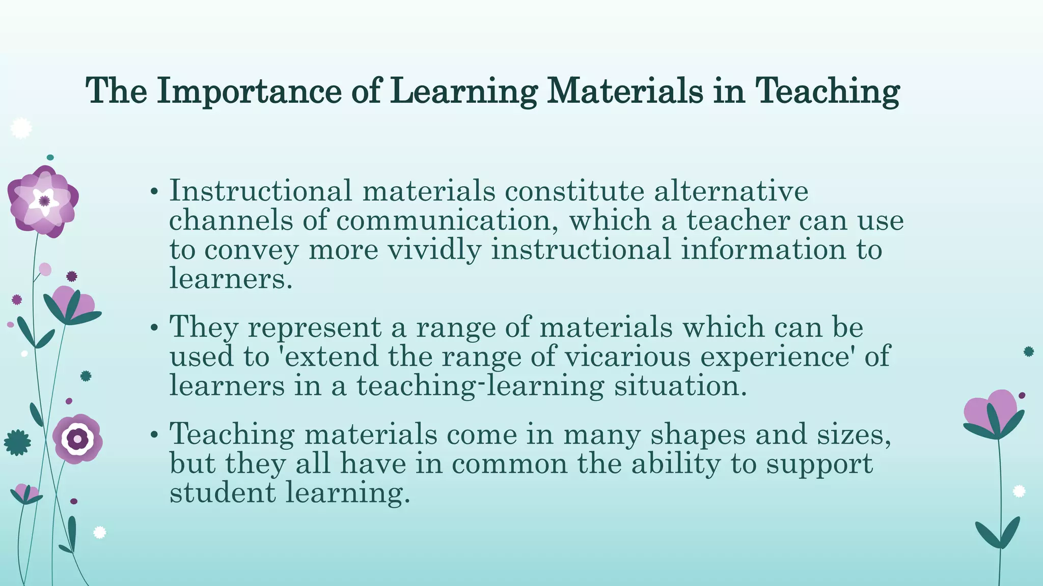 The Importance of Learning Materials in Teaching
• Instructional materials constitute alternative
channels of communication, which a teacher can use
to convey more vividly instructional information to
learners.
• They represent a range of materials which can be
used to 'extend the range of vicarious experience' of
learners in a teaching-learning situation.
• Teaching materials come in many shapes and sizes,
but they all have in common the ability to support
student learning.
 