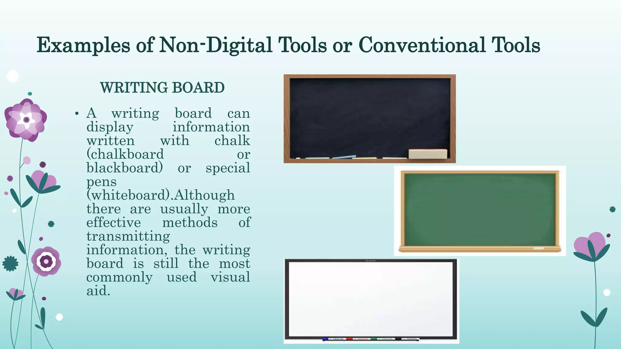 WRITING BOARD
• A writing board can
display information
written with chalk
(chalkboard or
blackboard) or special
pens
(whiteboard).Although
there are usually more
effective methods of
transmitting
information, the writing
board is still the most
commonly used visual
aid.
Examples of Non-Digital Tools or Conventional Tools
 
