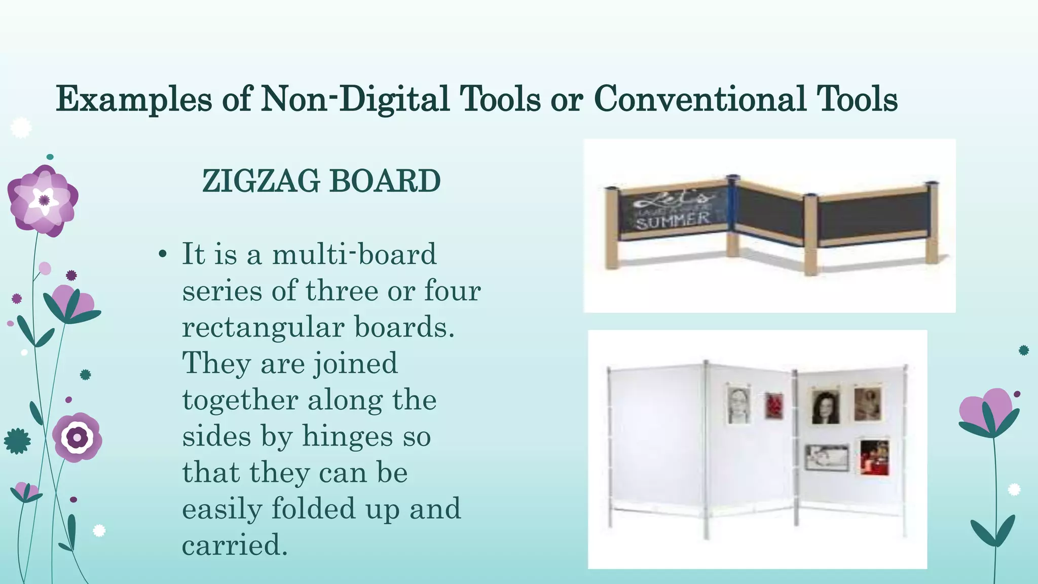 Examples of Non-Digital Tools or Conventional Tools
ZIGZAG BOARD
• It is a multi-board
series of three or four
rectangular boards.
They are joined
together along the
sides by hinges so
that they can be
easily folded up and
carried.
 