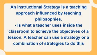 An instructional Strategy is a teaching
approach influenced by teaching
philosophies.
- Is what a teacher uses inside the
classroom to achieve the objectives of a
lesson. A teacher can use a strategy or a
combination of strategies to do this
 