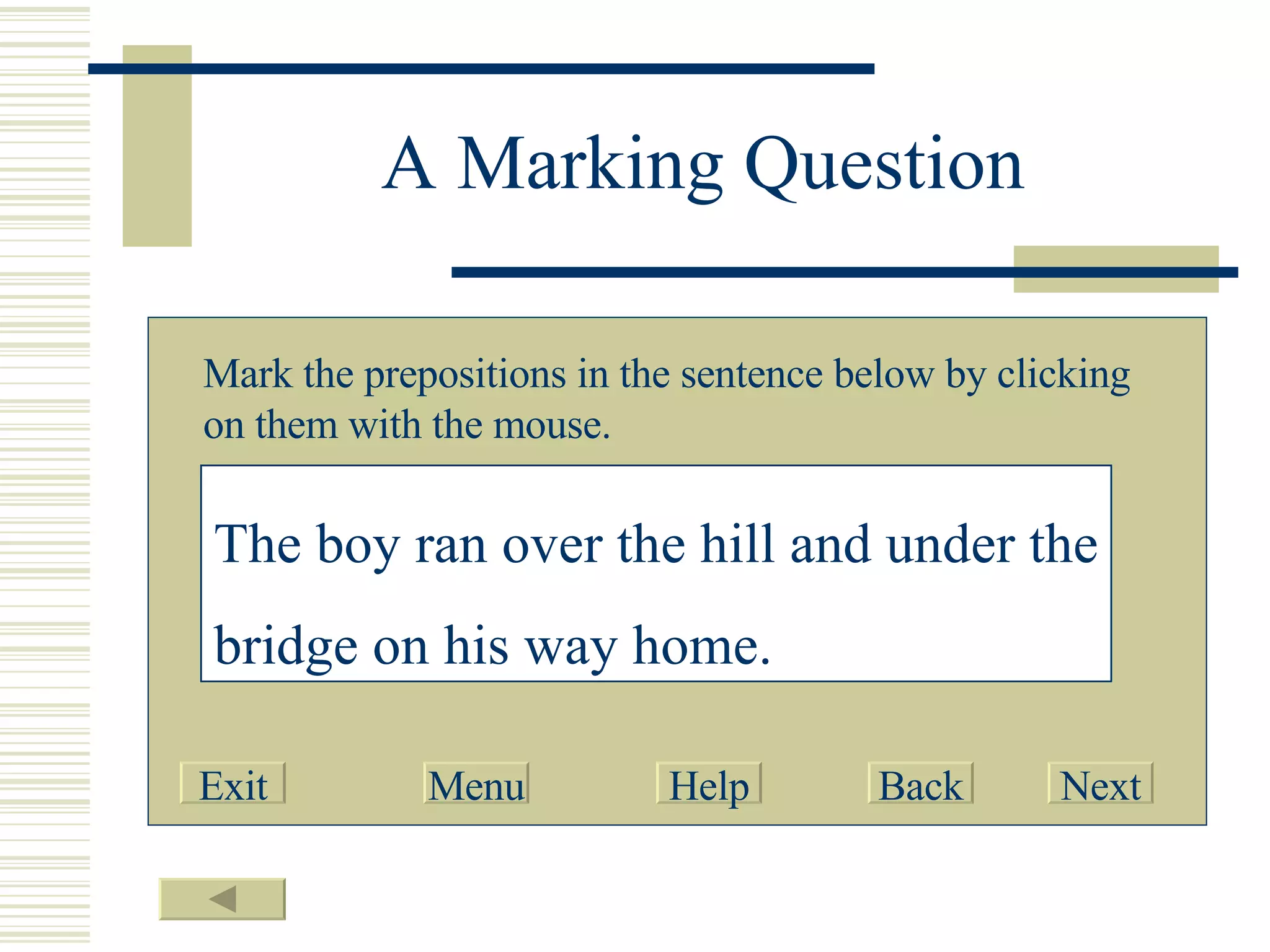 A Marking Question Mark the prepositions in the sentence below by clicking on them with the mouse. The   boy   ran   over   the   hill   and   under   the   bridge   on   his   way   home . Exit Menu Help Back Next 