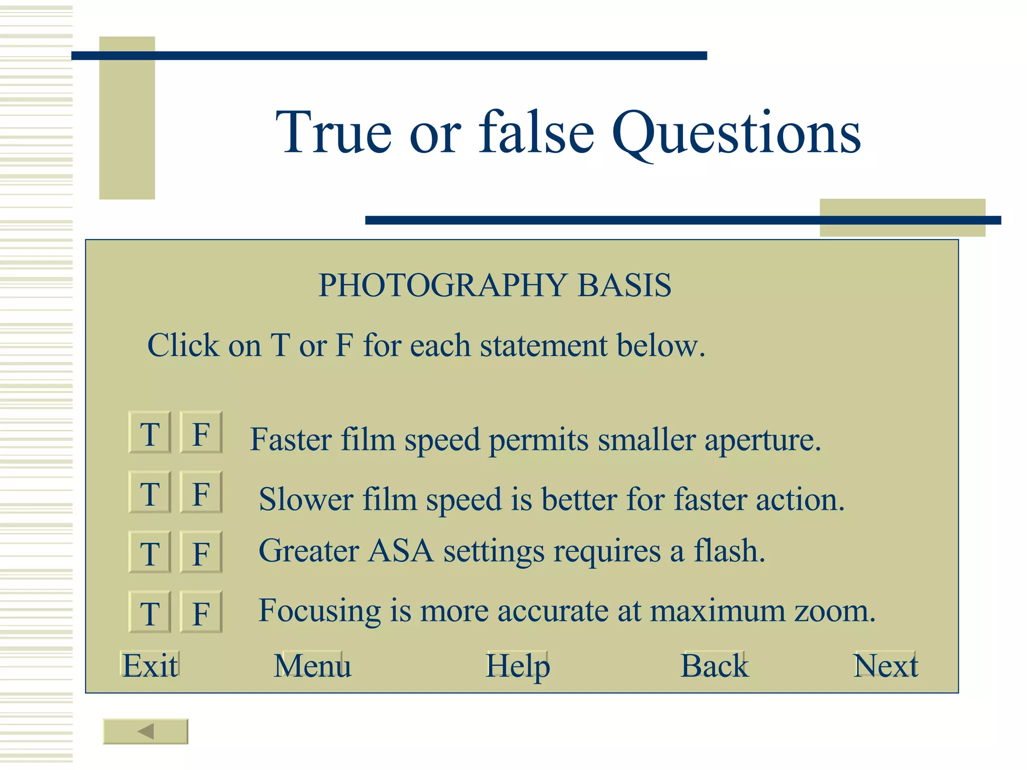 True or false Questions T F T T T F F F Faster film speed permits smaller aperture. Slower film speed is better for faster action. Greater ASA settings requires a flash. Focusing is more accurate at maximum zoom. PHOTOGRAPHY BASIS Click on T or F for each statement below. Exit Menu Help Back Next 
