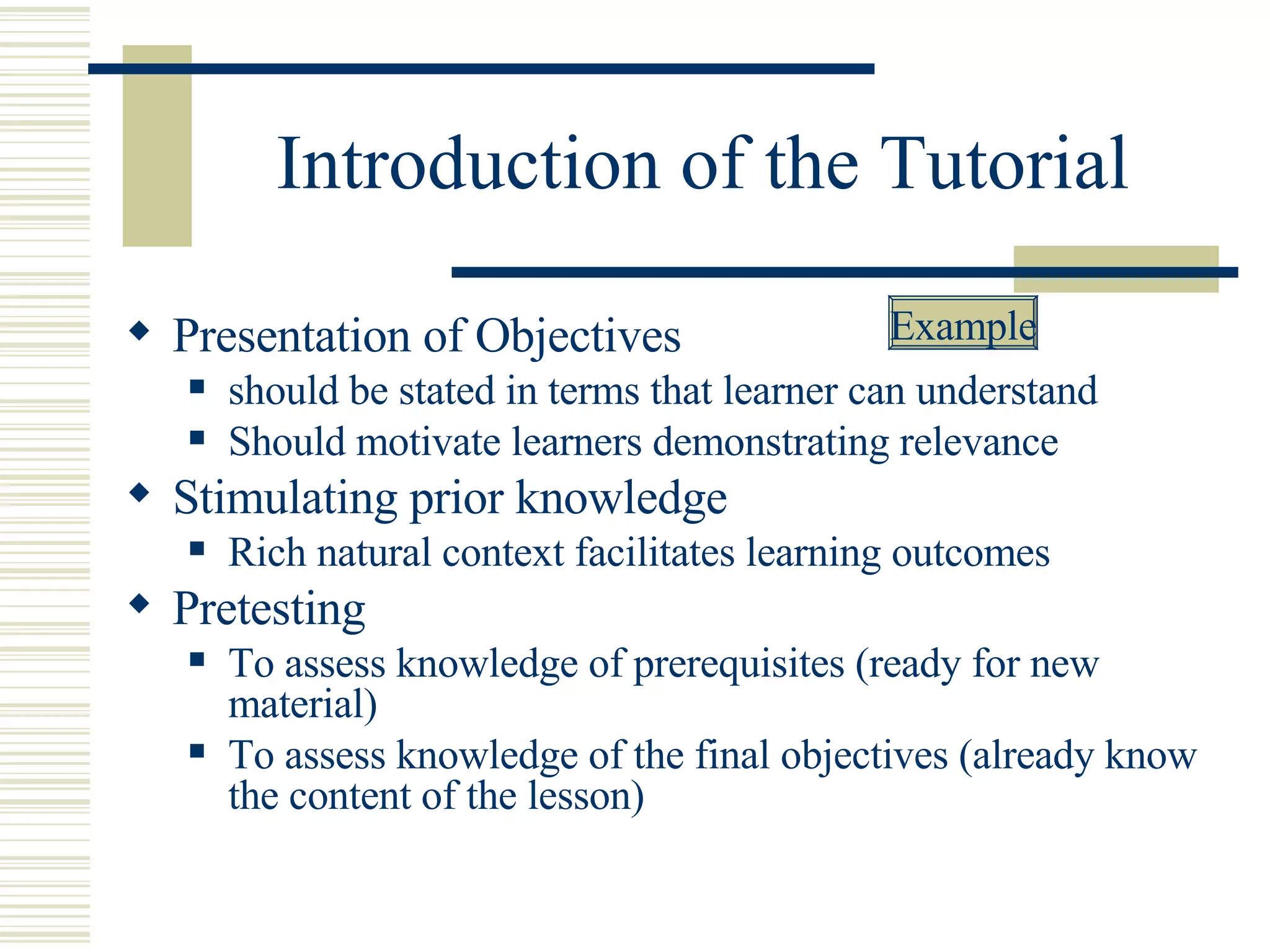 Introduction of the Tutorial Presentation of Objectives should be stated in terms that learner can understand Should motivate learners demonstrating relevance  Stimulating prior knowledge Rich natural context facilitates learning outcomes Pretesting To assess knowledge of prerequisites (ready for new material) To assess knowledge of the final objectives (already know the content of the lesson) Example 