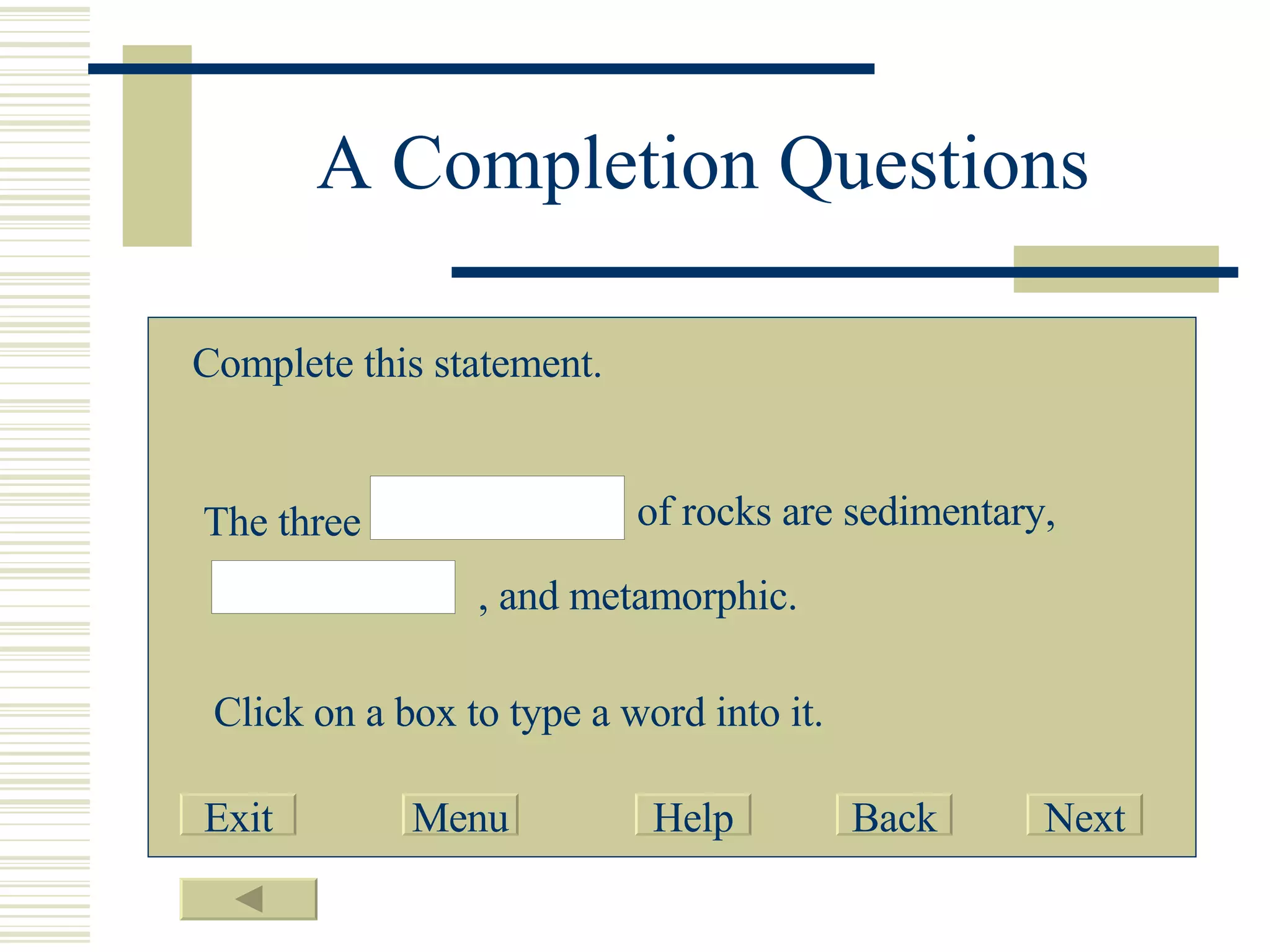 A Completion Questions Complete this statement. The three of rocks are sedimentary, , and metamorphic. Click on a box to type a word into it. Exit Menu Help Back Next 