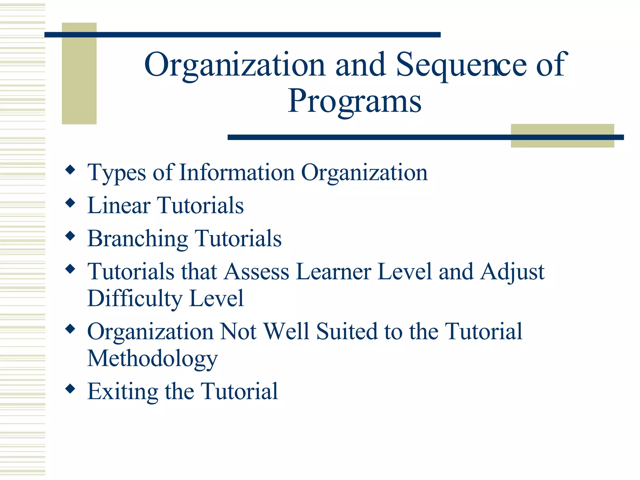 Organization and Sequence of Programs Types of Information Organization Linear Tutorials Branching Tutorials  Tutorials that Assess Learner Level and Adjust Difficulty Level Organization Not Well Suited to the Tutorial Methodology  Exiting the Tutorial 