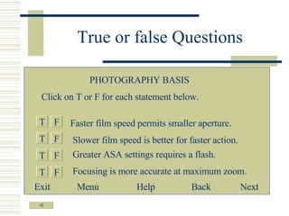 True or false Questions T F T T T F F F Faster film speed permits smaller aperture. Slower film speed is better for faster action. Greater ASA settings requires a flash. Focusing is more accurate at maximum zoom. PHOTOGRAPHY BASIS Click on T or F for each statement below. Exit Menu Help Back Next 