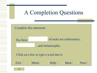 A Completion Questions Complete this statement. The three of rocks are sedimentary, , and metamorphic. Click on a box to type a word into it. Exit Menu Help Back Next 