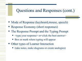 Questions and Responses (cont.) Mode of Response (keyboard,mouse, speech) Response Economy (short responses) The Response Prompt and the Typing Prompt <type your response> or<click the best answer>  Box or mark where typing will appear Other types of Learner Interaction  (take notes, make diagrams or create analogies) 