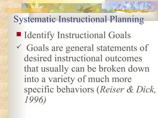 Systematic Instructional Planning Identify Instructional Goals Goals are general statements of desired instructional outcomes that usually can be broken down into a variety of much more specific behaviors ( Reiser & Dick, 1996) 