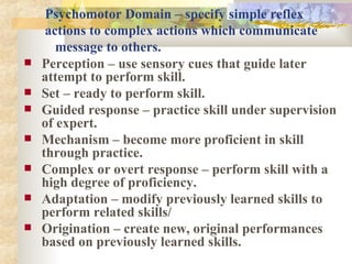 Psychomotor Domain   – specify simple reflex    actions to complex actions which communicate    message to others. Perception – use sensory cues that guide later attempt to perform skill. Set – ready to perform skill. Guided response – practice skill under supervision of expert. Mechanism – become more proficient in skill through practice. Complex or overt response – perform skill with a high degree of proficiency. Adaptation – modify previously learned skills to perform related skills/ Origination – create new, original performances based on previously learned skills. 