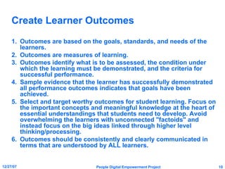Create Learner Outcomes Outcomes are based on the goals, standards, and needs of the learners. Outcomes are measures of learning. Outcomes identify what is to be assessed, the condition under which the learning must be demonstrated, and the criteria for successful performance. Sample evidence that the learner has successfully demonstrated all performance outcomes indicates that goals have been achieved. Select and target worthy outcomes for student learning. Focus on the important concepts and meaningful knowledge at the heart of essential understandings that students need to develop. Avoid overwhelming the learners with unconnected "factoids" and instead focus on the big ideas linked through higher level thinking/processing. Outcomes should be consistently and clearly communicated in terms that are understood by ALL learners. 