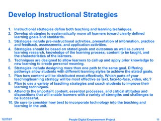 Develop Instructional Strategies Instructional strategies define both teaching and learning techniques. Develop strategies to systematically move all learners toward clearly defined learning goals and standards. Strategies include pre-instructional activities, presentation of information, practice and feedback, assessments, and application activities. Strategies should be based on stated goals and outcomes as well as current learning research, knowledge of the learning process, content to be taught, and the characteristics of the learners. Techniques are designed to allow learners to call up and apply prior knowledge to new learning to create personal meaning. Strategies include designing more than one path to the same goal. Differing pathways allow students with different learning styles to achieve the stated goals. Plan how content will be distributed most effectively. Which parts of your teaching/learning strategy will be most effective as text, face-to-face, video, etc.? Plan to use a variety of teaching strategies and coach students to improve their learning techniques. Attend to the important content, essential processes, and critical attitudes and dispositions that will enable learners with a variety of strengths and challenges to be successful. Be sure to consider how best to incorporate technology into the teaching and learning in the unit. 