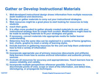 Gather or Develop Instructional Materials Well-developed instructional design draws information from multiple resources (both traditional and electronic). Develop or gather materials to carry out your instructional strategies. Web resources might be a great place to start looking for resources to help students reach their goals. It is often more prudent to gather already created materials to use with your instructional strategy than to create from scratch. Modifications might need to be made to existing materials to fit your strategies and goals. If necessary, convert materials into appropriate media for better learner understanding. Determine how the same idea can be explained in a variety of forms (graphics, text, charts, graphs) to meet a variety of learning styles. Include learners in gathering resources for the unit and help them understand how to find a variety of information sources . Incorporate appropriate use of primary resources (documents and artifacts). Help learners know how to access archival information and authentic primary sources . Evaluate all resources for accuracy and appropriateness. Teach learners how to assess reliability and validity. Incorporate multiple perspectives whenever possible. Coach learners to discriminate points of view, scope or slant of the information, and detect bias, stereotyping, or propaganda techniques. 